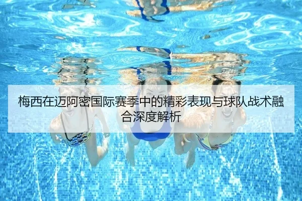 梅西在迈阿密国际赛季中的精彩表现与球队战术融合深度解析